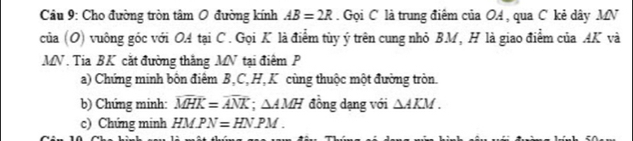 Cầu 9: Cho đường tròn tâm O đường kính AB=2R Gọi C là trung điêm của OA, qua C kẻ dây MN
của (O) vuông góc với OA tại C. Gọi K là điểm tùy ý trên cung nhỏ BM, H là giao điểm của AK và
MN. Tia BK cắt đường thắng MN tại điểm P 
a) Chứng minh bôn điểm B, C, H, K cùng thuộc một đường tròn. 
b) Chứng minh: overline MHK=overline ANK; △ AMH đồng dạng với △ AKM. 
c) Chứng minh HMPN=HNPM.