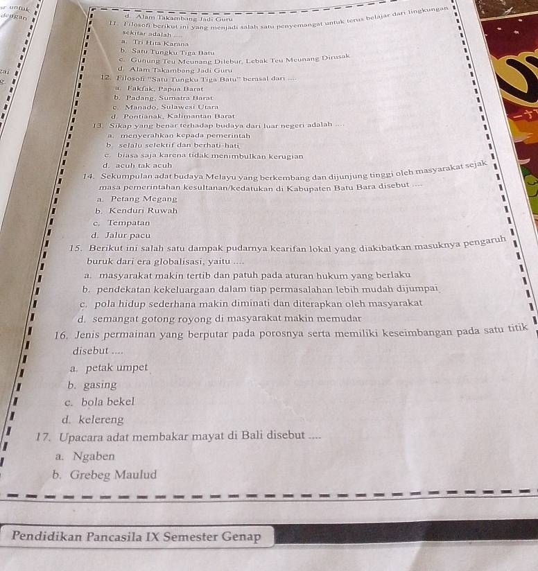 de r
11. Filosofi berikut ini vane jenjadi salah satu penyemangat untuk terus belajār dari lingkungan

d. Alam Takambang Jadi Guru
sekitar adalah -=
a. Trí Hita Karana
b. Satu Tungku Tiga Batu
c. Gunung Teu Meunang Dilebur, Lebak Teu Meunang Dirusak
d Alam Takambang Jadi Guru
12. Filosofi ''Satu Tungku Tiga Batu'' berasal dari ..
a. Fakfak, Papua Barat
b. Padang, Sumatra Barat
c. Manado, Sulawesi Utara
d. Pontianak, Kalimantan Barat
13. Sikap yang benar terhadap budaya dari luar negeri adalah .--
a. menyerahkan kepada pemerintah
b. selalu selektif dan berhati-hati
e biasa saja karena tidak menimbulkan kerugian
d. acuh tak acuh
14. Sekumpulan adat budaya Melayu yang berkembang dan dijunjung tinggi oleh masyarakat sejak
masa pemerintahan kesultanan/kedatukan di Kabupaten Batu Bara disebut ....
a Petang Megang
b. Kenduri Ruwah
c. Tempatan
d. Jalur pacu
15. Berikut ini salah satu dampak pudarnya kearifan lokal yang diakibatkan masuknya pengaruh
buruk dari era globalisasi, yaitu ....
a. masyarakat makin tertib dan patuh pada aturan hukum yang berlaku
b. pendekatan kekeluargaan dalam tiap permasalahan lebih mudah dijumpai
c. pola hidup sederhana makin diminati dan diterapkan oleh masyarakat
d. semangat gotong royong di masyarakat makin memudar
16. Jenis permainan yang berputar pada porosnya serta memiliki keseimbangan pada satu titik
disebut ....
a. petak umpet
b. gasing
c. bola bekel
d. kelereng
17. Upacara adat membakar mayat di Bali disebut ....
a. Ngaben
b. Grebeg Maulud
Pendidikan Pancasila IX Semester Genap