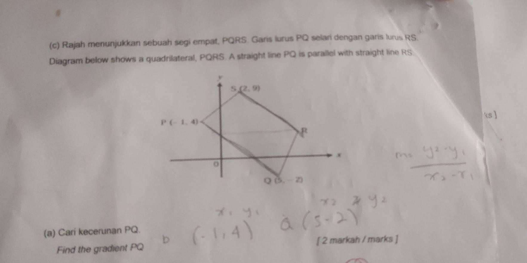 Rajah menunjukkan sebuah segi empat, PQRS. Garis lurus PQ selari dengan garis lurus RS.
Diagram below shows a quadrilateral, PQRS. A straight line PQ is paraillel with straight line RS
ks ]
(a) Cari kecerunan PQ.
[ 2 markah / marks ]
Find the gradient PQ