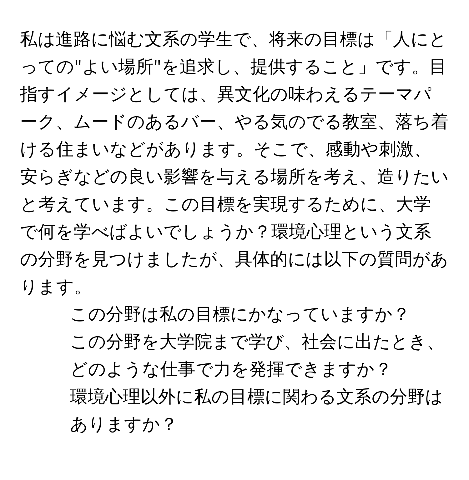 私は進路に悩む文系の学生で、将来の目標は「人にとっての"よい場所"を追求し、提供すること」です。目指すイメージとしては、異文化の味わえるテーマパーク、ムードのあるバー、やる気のでる教室、落ち着ける住まいなどがあります。そこで、感動や刺激、安らぎなどの良い影響を与える場所を考え、造りたいと考えています。この目標を実現するために、大学で何を学べばよいでしょうか？環境心理という文系の分野を見つけましたが、具体的には以下の質問があります。  
1. この分野は私の目標にかなっていますか？  
2. この分野を大学院まで学び、社会に出たとき、どのような仕事で力を発揮できますか？  
3. 環境心理以外に私の目標に関わる文系の分野はありますか？