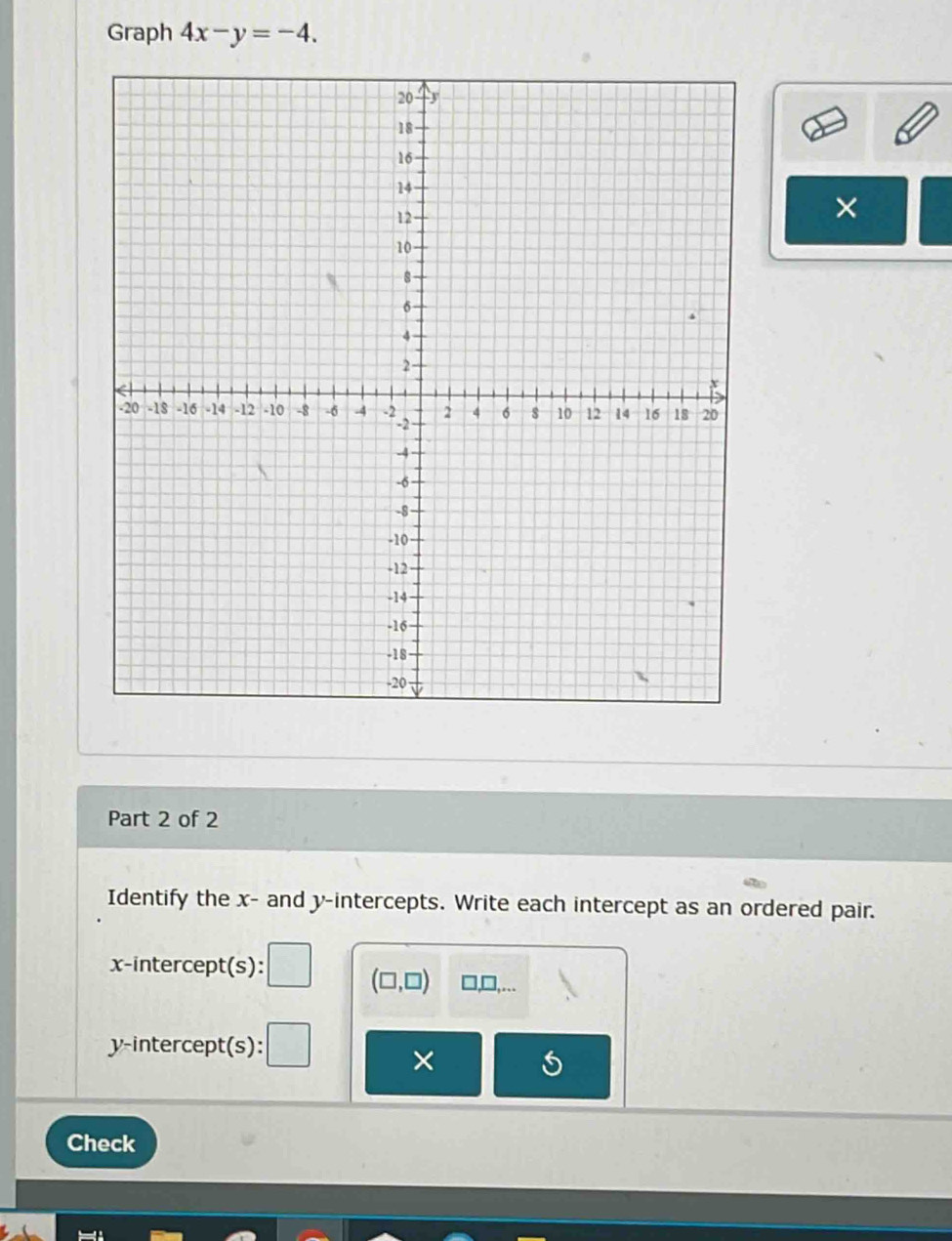 Graph 4x-y=-4. 
× 
Part 2 of 2 
Identify the x - and y-intercepts. Write each intercept as an ordered pair. 
x-intercept(s):
(□ ,□ ) □ ... 
y-intercept(s): 
× 
Check