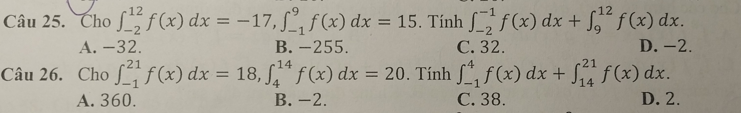 Cho ∈t _(-2)^(12)f(x)dx=-17, ∈t _(-1)^9f(x)dx=15. Tính ∈t _(-2)^(-1)f(x)dx+∈t _9^(12)f(x)dx.
A. -32. B. -255. C. 32. D. -2.
Câu 26. Cho ∈t _(-1)^(21)f(x)dx=18, ∈t _4^(14)f(x)dx=20. Tính ∈t _(-1)^4f(x)dx+∈t _(14)^(21)f(x)dx.
A. 360. B. -2. C. 38. D. 2.