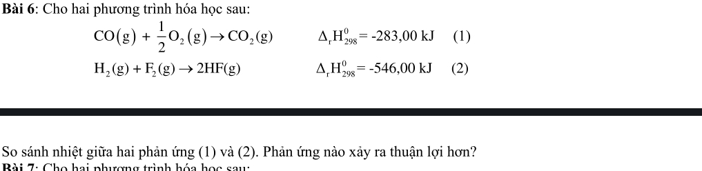 Cho hai phương trình hóa học sau:
CO(g)+ 1/2 O_2(g)to CO_2(g) △ _rH_(298)^0=-283,00kJ (1)
△ _rH_(298)^0=-546,00kJ
H_2(g)+F_2(g)to 2HF(g) (2) 
So sánh nhiệt giữa hai phản ứng (1) và (2). Phản ứng nào xảy ra thuận lợi hơn? 
Bài 7: Cho hai nhurơng trình hóa học sau: