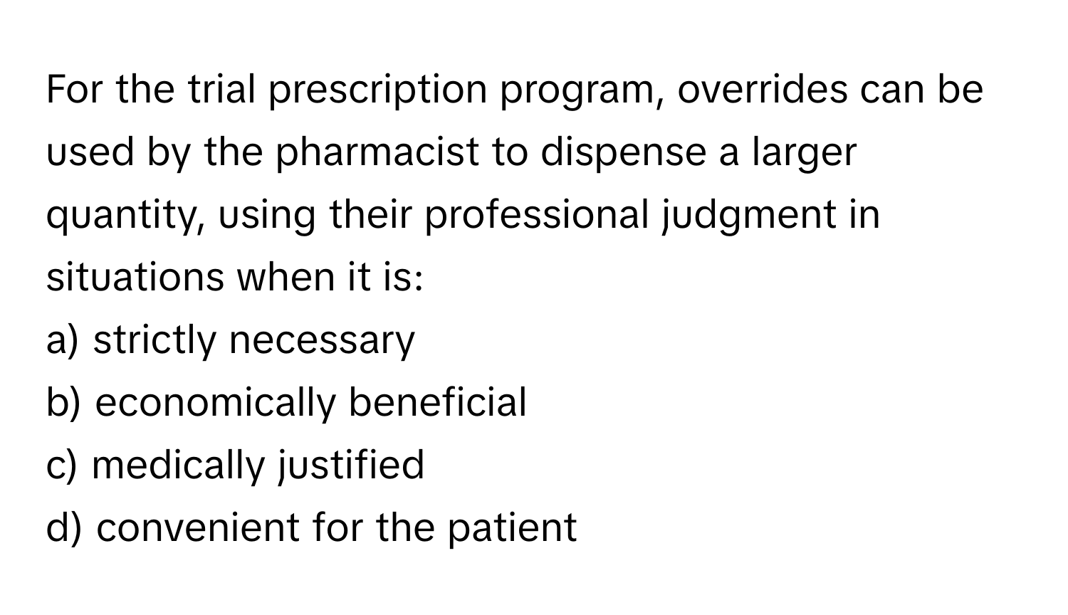 For the trial prescription program, overrides can be used by the pharmacist to dispense a larger quantity, using their professional judgment in situations when it is:

a) strictly necessary 
b) economically beneficial 
c) medically justified 
d) convenient for the patient