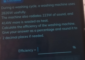 During a washing cycle, a washing machine uses
2826W usefully. 
The machine also radiates 223W of sound, and
414W more is wasted as heat. 
Calculate the efficiency of the washing machine. 
Give your answer as a percentage and round it to
2 decimal places if needed.
96
Efficiency =_