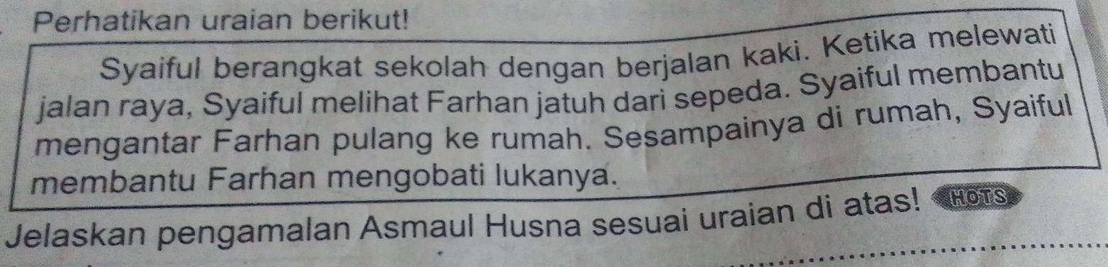 Perhatikan uraian berikut! 
Syaiful berangkat sekolah dengan berjalan kaki. Ketika melewati 
jalan raya, Syaiful melihat Farhan jatuh dari sepeda. Syaiful membantu 
mengantar Farhan pulang ke rumah. Sesampainya di rumah, Syaiful 
membantu Farhan mengobati lukanya. 
Jelaskan pengamalan Asmaul Husna sesuai uraian di atas! HOTS