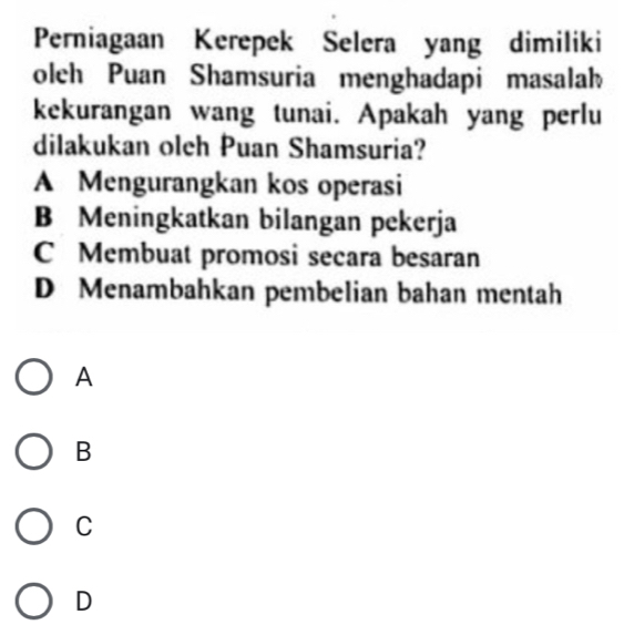 Perniagaan Kerepek Selera yang dimiliki
oleh Puan Shamsuria menghadapi masalah
kekurangan wang tunai. Apakah yang perlu
dilakukan oleh Puan Shamsuria?
A Mengurangkan kos operasi
B Meningkatkan bilangan pekerja
C Membuat promosi secara besaran
D Menambahkan pembelian bahan mentah
A
B
C
D