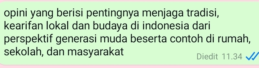 opini yang berisi pentingnya menjaga tradisi, 
kearifan lokal dan budaya di indonesia dari 
perspektif generasi muda beserta contoh di rumah, 
sekolah, dan masyarakat 
Diedit 11.34