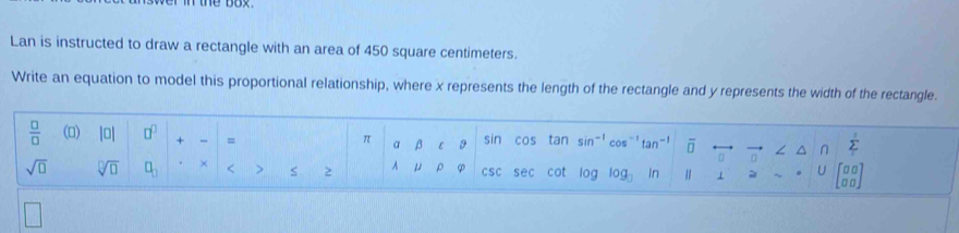 Lan is instructed to draw a rectangle with an area of 450 square centimeters. 
Write an equation to model this proportional relationship, where x represents the length of the rectangle and y represents the width of the rectangle. 
 □ /□   () |0| □^(□) + = α β3 ε 9 sin cos tan sin^(-1) tan^(-1) overline □  n^(sumlimits '
π
sqrt(□) sqrt [□ ]□ ) □ _□  × < > S 2 μ ρ CSC sec cot log log _3 In beginbmatrix □ □  a□ endbmatrix
U