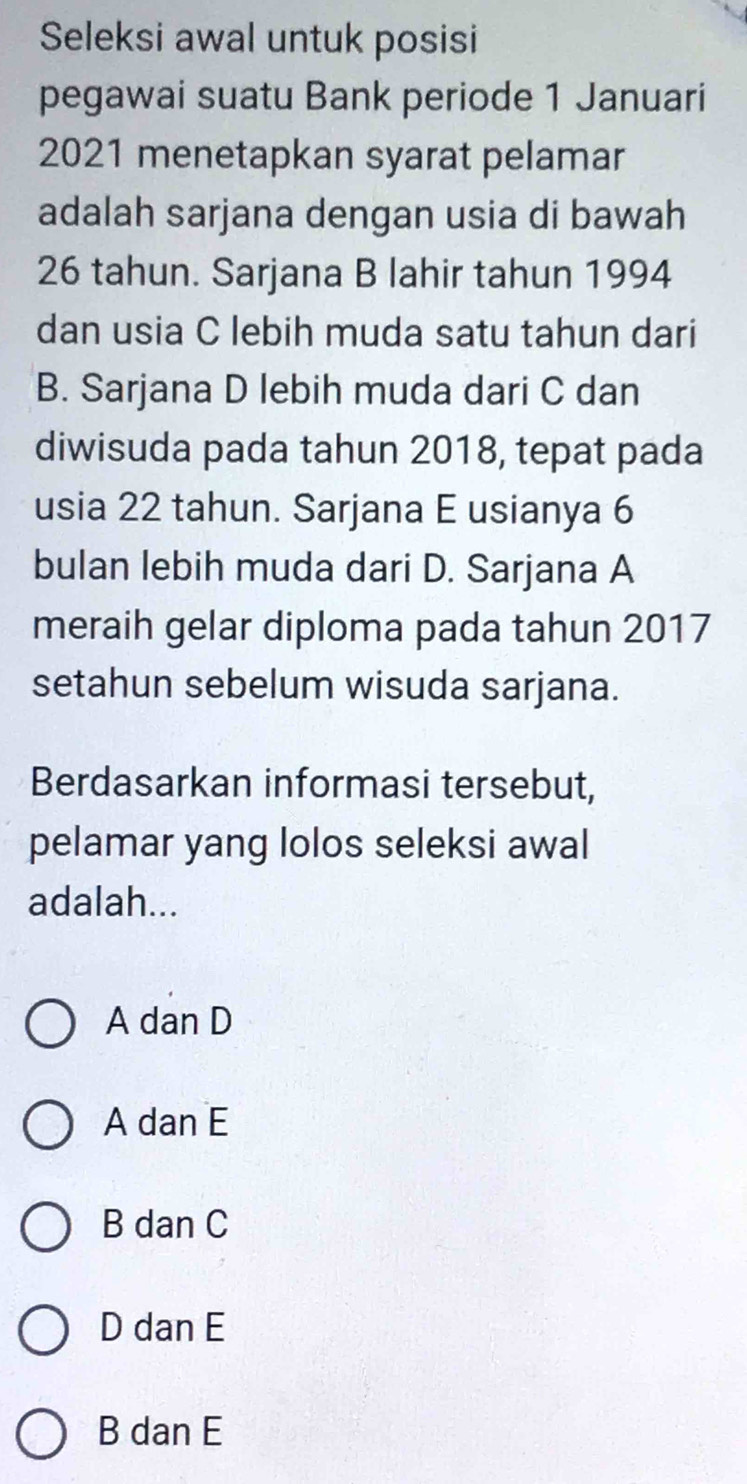 Seleksi awal untuk posisi
pegawai suatu Bank periode 1 Januari
2021 menetapkan syarat pelamar
adalah sarjana dengan usia di bawah
26 tahun. Sarjana B lahir tahun 1994
dan usia C lebih muda satu tahun dari
B. Sarjana D lebih muda dari C dan
diwisuda pada tahun 2018, tepat pada
usia 22 tahun. Sarjana E usianya 6
bulan lebih muda dari D. Sarjana A
meraih gelar diploma pada tahun 2017
setahun sebelum wisuda sarjana.
Berdasarkan informasi tersebut,
pelamar yang lolos seleksi awal
adalah...
A dan D
A dan E
B dan C
D dan E
B dan E