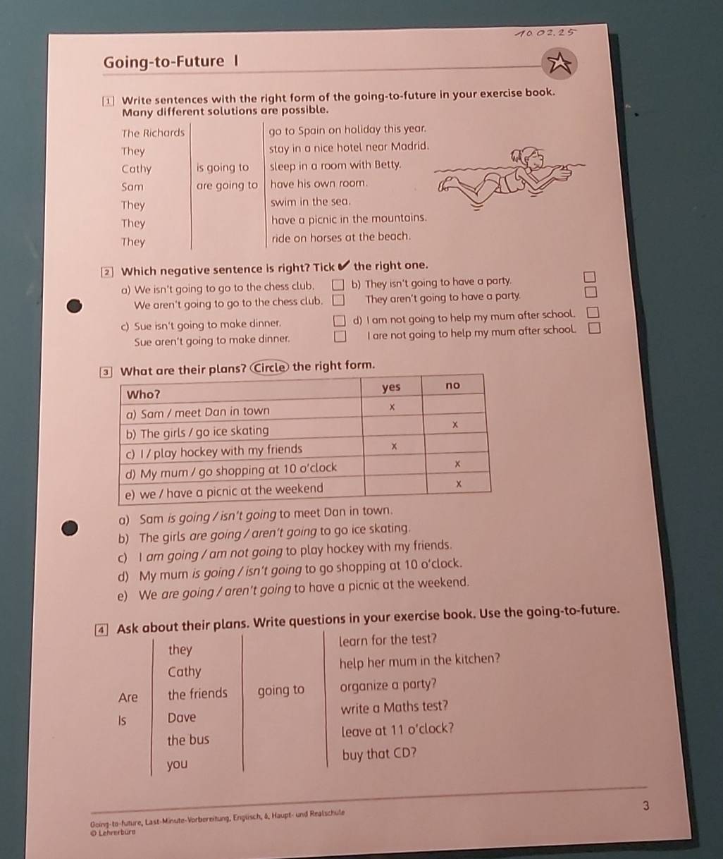 1002,25
Going-to-Future I
Write sentences with the right form of the going-to-future in your exercise book.
Many different solutions are possible.
The Richards go to Spain on holiday this year.
They stay in a nice hotel near Madri
Cathy is going to sleep in a room with Betty.
Sam are going to have his own room.
They swim in the sea.
They have a picnic in the mountain
They ride on horses at the beach.
② Which negative sentence is right? Tick the right one.
a) We isn't going to go to the chess club. b) They isn't going to have a party.
We aren't going to go to the chess club. They aren't going to have a party.
c) Sue isn't going to make dinner. d) I am not going to help my mum after school.
Sue aren't going to make dinner. I are not going to help my mum after school.
right form.
a) Sam is going / isn't going to meet Dan in town.
b) The girls are going / aren't going to go ice skating.
c) I am going / am not going to play hockey with my friends.
d) My mum is going / isn't going to go shopping at 10 o'clock.
e) We are going / aren't going to have a picnic at the weekend.
④ Ask about their plans. Write questions in your exercise book. Use the going-to-future.
they learn for the test?
Cathy help her mum in the kitchen?
Are the friends going to organize a party?
Is Dave write a Maths test?
the bus leave at 11 o'clock?
you buy that CD?
3
Ooing-to-future, Last-Minute-Vorbereitung, Engüsch, 4, Haupt- und Realschule
O Lehrerbüro