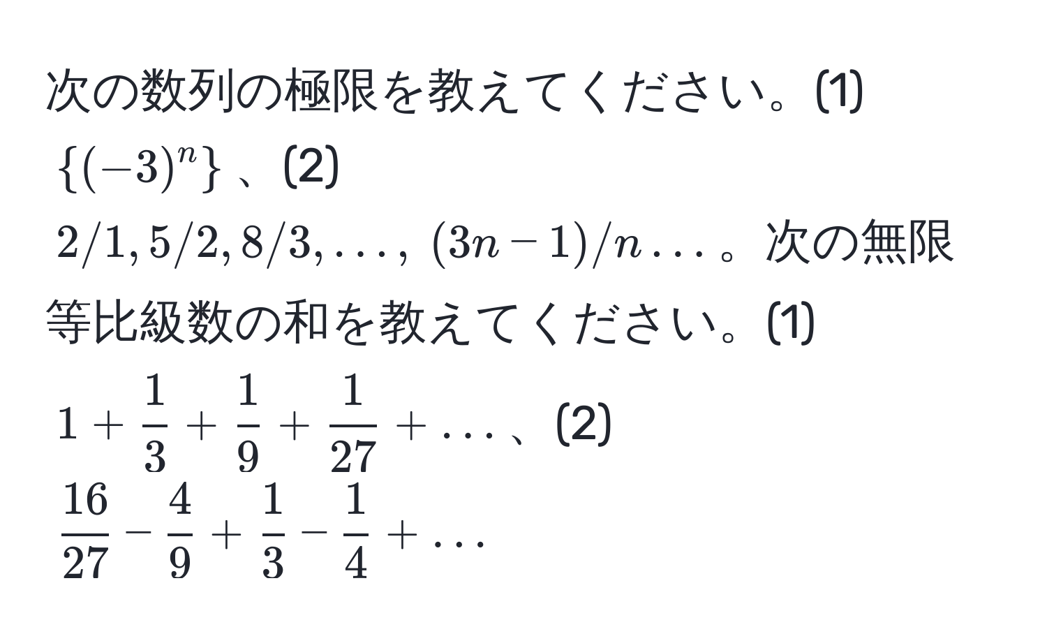 次の数列の極限を教えてください。(1) $(-3)^n$、(2) $2/1, 5/2, 8/3, ..., (3n-1)/n ...$。次の無限等比級数の和を教えてください。(1) $1 +  1/3  +  1/9  +  1/27  + ...$、(2) $ 16/27  -  4/9  +  1/3  -  1/4  + ...$