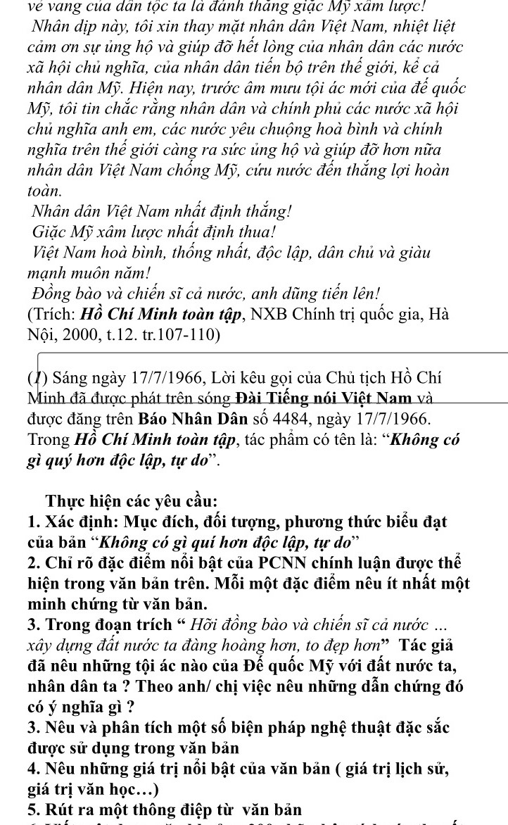 về vang của dân tộc ta là đánh thăng giặc Mỹ xâm lược!
Nhân dịp này, tôi xin thay mặt nhân dân Việt Nam, nhiệt liệt
cảm ơn sự ủng hộ và giúp đỡ hết lòng của nhân dân các nước
xã hội chủ nghĩa, của nhân dân tiến bộ trên thế giới, kể cả
nhân dân Mỹ. Hiện nay, trước âm mưu tội ác mới của đế quốc
Mỹ, tôi tin chắc rằng nhân dân và chính phủ các nước xã hội
chủ nghĩa anh em, các nước yêu chuộng hoà bình và chính
nghĩa trên thế giới càng ra sức ủng hộ và giúp đỡ hơn nữa
nhân dân Việt Nam chống Mỹ, cứu nước đến thắng lợi hoàn
toàn.
Nhân dân Việt Nam nhất định thắng!
Giặc Mỹ xâm lược nhất định thua!
Việt Nam hoà bình, thống nhất, độc lập, dân chủ và giàu
mạnh muôn năm!
Đồng bào và chiến sĩ cả nước, anh dũng tiến lên!
(Trích: Hồ Chí Minh toàn tập, NXB Chính trị quốc gia, Hà
Nội, 2000, t.12. tr.107-110)
(1) Sáng ngày 17/7/1966, Lời kêu gọi của Chủ tịch Hồ Chí
Minh đã được phát trên sóng Đài Tiếng nói Việt Nam và
được đăng trên Báo Nhân Dân số 4484, ngày 17/7/1966.
Trong Hồ Chí Minh toàn tập, tác phẩm có tên là: “Không có
gì quý hơn độc lập, tự do'.
Thực hiện các yêu cầu:
1. Xác định: Mục đích, đối tượng, phương thức biểu đạt
của bản “Không có gì quí hơn độc lập, tự do”
2. Chỉ rõ đặc điểm nổi bật của PCNN chính luận được thể
hiện trong văn bản trên. Mỗi một đặc điểm nêu ít nhất một
minh chứng từ văn bản.
3. Trong đoạn trích “ Hỡi đồng bào và chiến sĩ cả nước ...
xây dựng đất nước ta đàng hoàng hơn, to đẹp hơn” Tác giả
đã nêu những tội ác nào của Đế quốc Mỹ với đất nước ta,
nhân dân ta ? Theo anh/ chị việc nêu những dẫn chứng đó
có ý nghĩa gì ?
3. Nêu và phân tích một số biện pháp nghệ thuật đặc sắc
được sử dụng trong văn bản
4. Nêu những giá trị nổi bật của văn bản ( giá trị lịch sử,
giá trị văn học…)
5. Rút ra một thông điệp từ văn bản