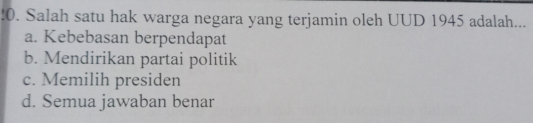 !0. Salah satu hak warga negara yang terjamin oleh UUD 1945 adalah...
a. Kebebasan berpendapat
b. Mendirikan partai politik
c. Memilih presiden
d. Semua jawaban benar