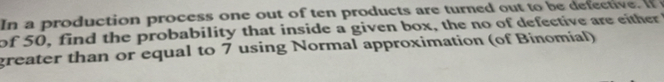 In a production process one out of ten products are turned out to be defective. If 
of 50, find the probability that inside a given box, the no of defective are either 
greater than or equal to 7 using Normal approximation (of Binomial)