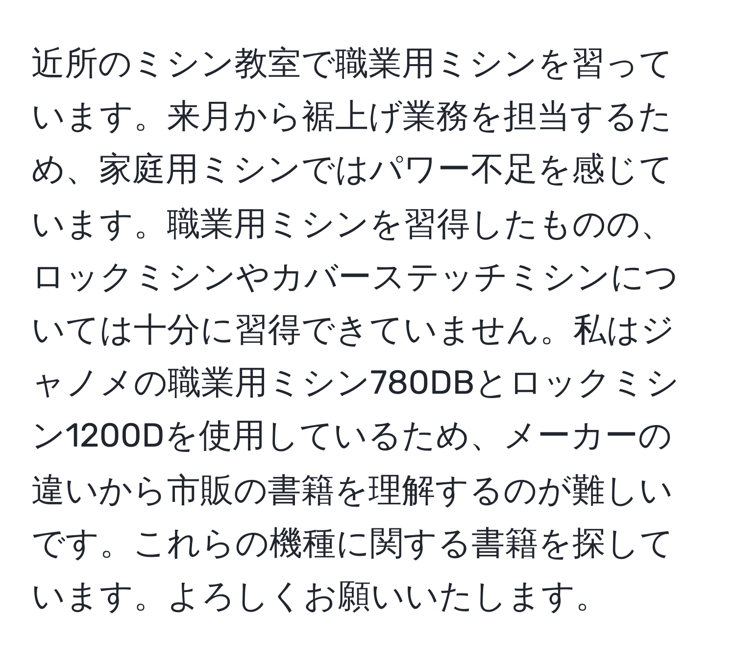 近所のミシン教室で職業用ミシンを習っています。来月から裾上げ業務を担当するため、家庭用ミシンではパワー不足を感じています。職業用ミシンを習得したものの、ロックミシンやカバーステッチミシンについては十分に習得できていません。私はジャノメの職業用ミシン780DBとロックミシン1200Dを使用しているため、メーカーの違いから市販の書籍を理解するのが難しいです。これらの機種に関する書籍を探しています。よろしくお願いいたします。