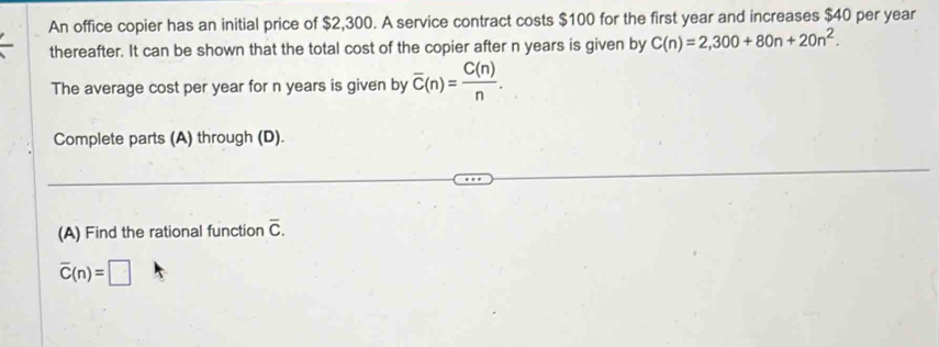 An office copier has an initial price of $2,300. A service contract costs $100 for the first year and increases $40 per year 
thereafter. It can be shown that the total cost of the copier after n years is given by C(n)=2,300+80n+20n^2. 
The average cost per year for n years is given by overline C(n)= C(n)/n . 
Complete parts (A) through (D). 
(A) Find the rational function overline C.
overline C(n)=□