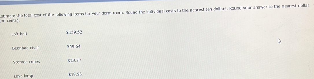 Estimate the total cost of the following items for your dorm room. Round the individual costs to the nearest ten dollars. Round your answer to the nearest dollar 
(no cents). 
Loft bed $159.52
Beanbag chair $59.64
Storage cubes $29.57
Lava lamp $19.55