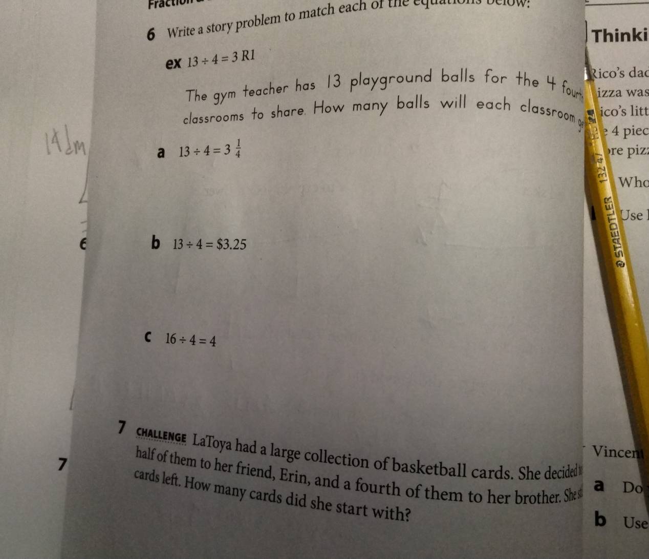 Fractio 
6 Write a story problem to match each of the equations below: 
Thinki 
ex 13/ 4=3R1
Rico²s dao 
The gym teacher has 13 playground balls for the 4 fourt izza was 
classrooms to share. How many balls will each classroom e ico’s litt 
e 4 piec 
a 13/ 4=3 1/4 
re piz: 
Who 
b 13/ 4=$3.25
a Use 
C 16/ 4=4
7 LEnGe LaToya had a large collection of basketball cards. She decided Vincen 
half of them to her friend, Erin, and a fourth of them to her brother. Shes 
a Do
7 cards left. How many cards did she start with? 
b Use