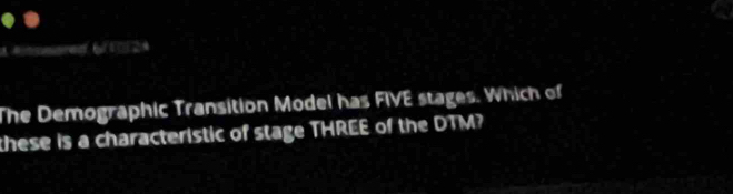 Aimmmoren 6(5□24 
The Demographic Transition Model has FIVE stages. Which of 
these is a characteristic of stage THREE of the DTM?