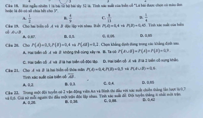 Cầu 18. Rút ngẫu nhiên 1 lá bài từ bộ bài tây 52 lá. Tinh xác suất của biển cố "Lá bái được chọn có màu đen
hoặc là đó có số chia hết cho 3".
A.  1/2   4/9  C.  8/13  D.  1/4 
B.
Câu 19. Cho hai biển cổ A và B độc lập với nhau. Biết P(A)=0,4 và P(B)=0,45. Tính xác suất của biển
có A∪ B.
A. 0,67. B. 0,5. C. 0,05. D. 0,85
Câu 20. Cho P(A)=0,5;P(B)=0,4 và P(AB)=0,2. Chọn khẳng định đúng trong các khẳng định sau.
A. Hai biển cổ A và B không thể cùng xảy ra. B. Ta có P(A∪ B)=P(A)+P(B)=0,9.
C. Hai biển cổ Ả và B là hai biển cổ độc lập. D. Hai biển cố Ả và B là 2 biến cố xung khắc.
Câu 21. Cho Á và B là hai biến cố thỏa mãn P(A)=0,4;P(B)=0,5 và P(A∪ B)=0,6.
Tính xác suất của biển có overline AB.
A. 0,2. B. 0,3. C. 0,4. D. 0,65
Cầu 22. Trong một đội tuyển có 2 vận động viên An và Bình thi đầu với xác suất chiến thắng lần lượt là 0,7
và 0,6. Giá sử mỗi người thi đấu một trận độc lập nhau. Tính xác suất để: Đội tuyển thắng ít nhất một trận.
A. 0,26. B. 0,38. C、0,88. D. 0,42