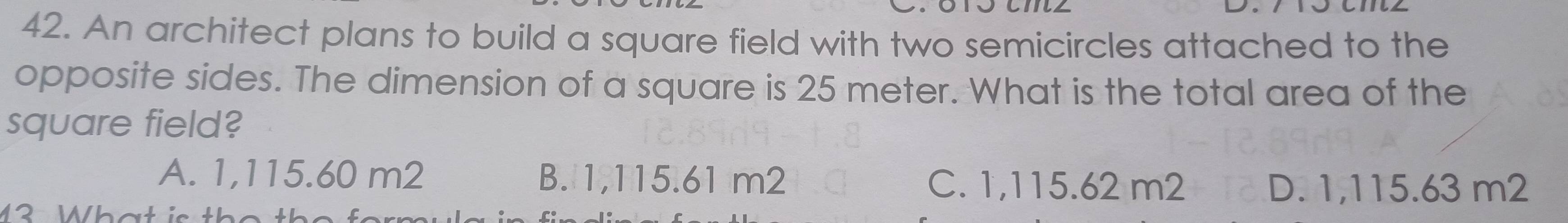 An architect plans to build a square field with two semicircles attached to the
opposite sides. The dimension of a square is 25 meter. What is the total area of the
square field?
A. 1,115.60 m2 B. 1,115.61 m2 C. 1,115.62 m2 D. 1,115.63 m2