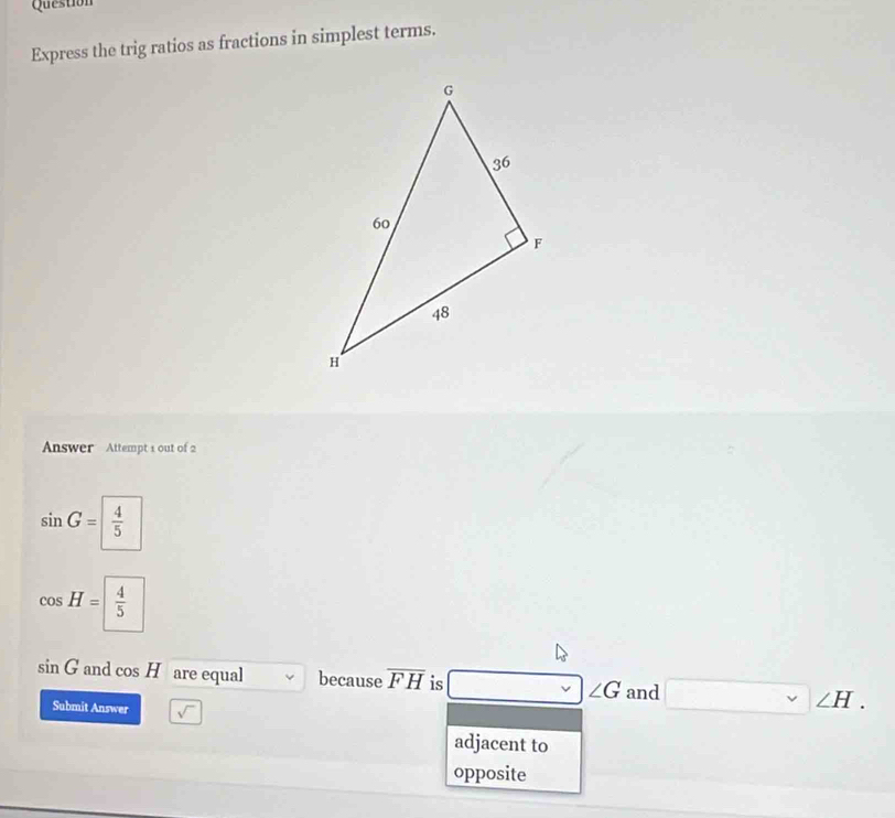 Question
Express the trig ratios as fractions in simplest terms.
Answer Attempt 1 out of 2
sin G= 4/5 
cos H= 4/5 
□
sin G and cos A are equal because overline FH is - ∠ G and  . 
Submit Answer sqrt() 
adjacent to
opposite