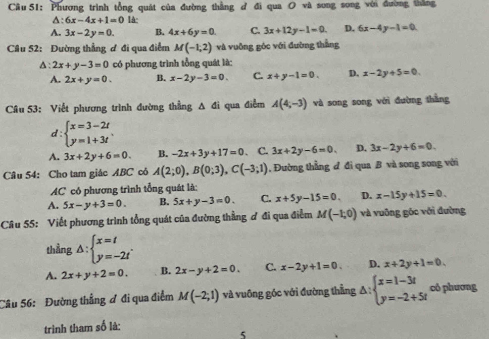 Cầu 51: Phương trình tổng quát của đường thằng đ đi qua O và song song với đường thắng
:6x-4x+1=01 à:
A. 3x-2y=0. B. 4x+6y=0. C. 3x+12y-1=0. D. 6x-4y-1=0
Câu 52: Đường thẳng ơ đi qua điểm M(-1,2) và vuông góc với đường thẳng
△ :2x+y-3=0 có phương trình tổng quát là:
A. 2x+y=0. B. x-2y-3=0 C. x+y-1=0. D. x-2y+5=0
Câu 53: Viết phương trình đường thẳng △ di qua điểm A(4;-3) và song song với đường thằng
d : beginarrayl x=3-2t y=1+3tendarray. .
A. 3x+2y+6=0. B. -2x+3y+17=0. C. 3x+2y-6=0. D. 3x-2y+6=0.
Câu 54: Cho tam giác ABC có A(2;0),B(0;3),C(-3;1). Đường thằng đ đì qua B và song song với
AC có phương trình tổng quát là:
A. 5x-y+3=0. B. 5x+y-3=0 C. x+5y-15=0. D. x-15y+15=0.
Câu 55: Viết phương trình tổng quát của đường thằng ơ đi qua điểm M(-1,0) và vuông góc với đường
thằng △ :beginarrayl x=t y=-2tendarray. .
A. 2x+y+2=0. B. 2x-y+2=0. C. x-2y+1=0. D. x+2y+1=0.
Câu 56: Đường thẳng ơ đi qua điểm M(-2;1) và vuông góc với đường thẳng △ :beginarrayl x=1-3t y=-2+5tendarray. có phương
trình tham số là:
5