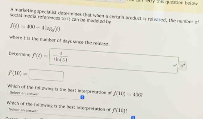 Can retry this question below 
A marketing specialist determines that when a certain product is released, the number of 
social media references to it can be modeled by
f(t)=400+4log _5(t)
where t is the number of days since the release. 
Determine f'(t)=  4/tln (5) 
sigma^4
f'(10)=□ (-3,4) □ 
Which of the following is the best interpretation of f(10)=406 ? 
Select an answer 
Which of the following is the best interpretation of f'(10) , 
Select an answer