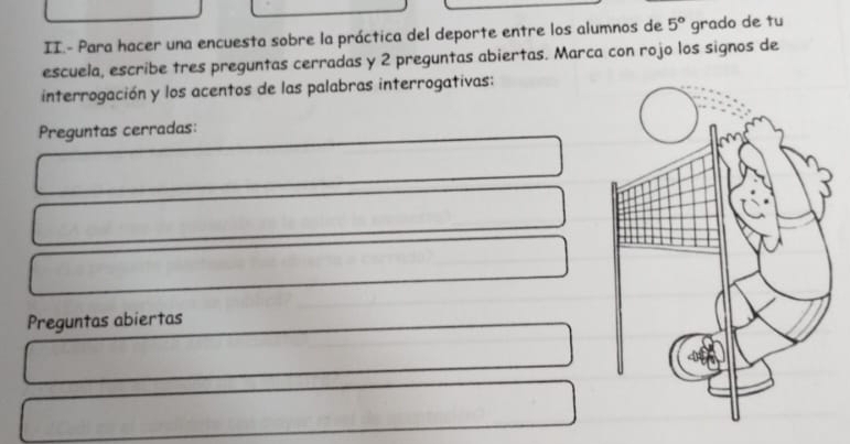 II.- Para hacer una encuesta sobre la práctica del deporte entre los alumnos de 5° grado de tu 
escuela, escribe tres preguntas cerradas y 2 preguntas abiertas. Marca con rojo los signos de 
interrogación y los acentos de las palabras interrogativas: 
Preguntas cerradas: 
Preguntas abiertas