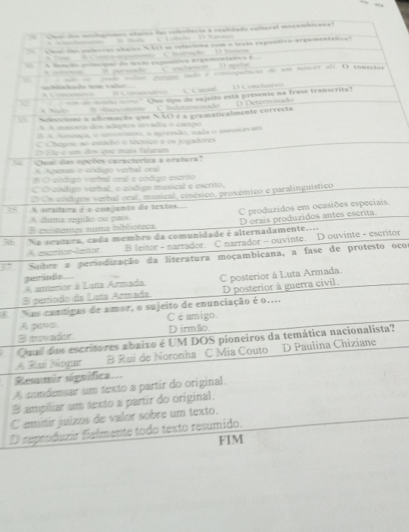 huculo soudsgómis ahaivo ds vederóncia à realidade cultural moçambicana
' KianNamento # Boda C. Lobola  D Saveco
s ha vts padesuas abavvo N(c) se relaciona com o texto expositivo-argumentativo?
'  'Ses   I Coum mappançans C hatração' D Sintese
A fnção nolncipl da texm expnitivo argementativo é
persnado C. esclarecor D apelar
6    não se  pouo votum gasque qudo é comsoguência de um nascer ali. O conector
vaihthaste dzan valleir
# Consocutvs  C Cansal D Conclusivo
N  e mio tomo' Que tipo de sujeito está presente na frase transcrita?
B Unecimene C Indeterminado
Nobomione a a frmação que NÃO é a gramaticalmente correcta. D Determinado
A A maaa dos açães ivadea o campo
E A Ateaça, o ttreeisto, a apressão, nada o assusiavam
O Chapra ao estadio o tócmico e os jogadores
D Ele é um dos que mais fulcum
Qual des opoões caracteriza a oratara?
* Aparas é cndgo vertul orl
B O cndigo vartul cnl e oódigo escrito
C O cnúigo verbal, o código musical e escrito,
D Os cudipos vebal crall, musical, cinésico, proxémico e paralinguístico
35  pratura é o comjanto de textos.. C produzidos em ocasiões especiais.
A duma œpiño om guis
B exstenes numa biblicteca Dorais produzidos antes escrita.
So  a aratura, cada membro da comunidade é alternadamente...
A esoritor-laitor B leitor - narrador. C narrador - ouvinte. D ouvinte - escritor
37 Subre a periodicação da literatura moçambicana, a fase de protesto ocor
A amenior a Lata Anrmada C posterior à Luta Armada.
B paríado da Luía Armada D posterior à guerra civil.
E  Nas cuntigas de amor, o sujeito de enunciação é o....
A pave C é amigo.
B uad D irmão.
Qual dos escritores abaixo é UM DOS pioneiros da temática nacionalista?
A Ruí Nogar B Rui de Noronha C Mia Couto D Paulina Chiziane
Remmir signífica...
A condensar um texto a partir do original.
B ampiliar um texto a partir do original.
C eitir juízos de valor sobre um texto.
D reproduzir fielmente todo texto resumido.
FIM