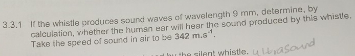 If the whistle produces sound waves of wavelength 9 mm, determine, by 
calculation, whether the human ear will hear the sound produced by this whistle. 
Take the speed of sound in air to be 342m.s^(-1). 
h e t whistle.