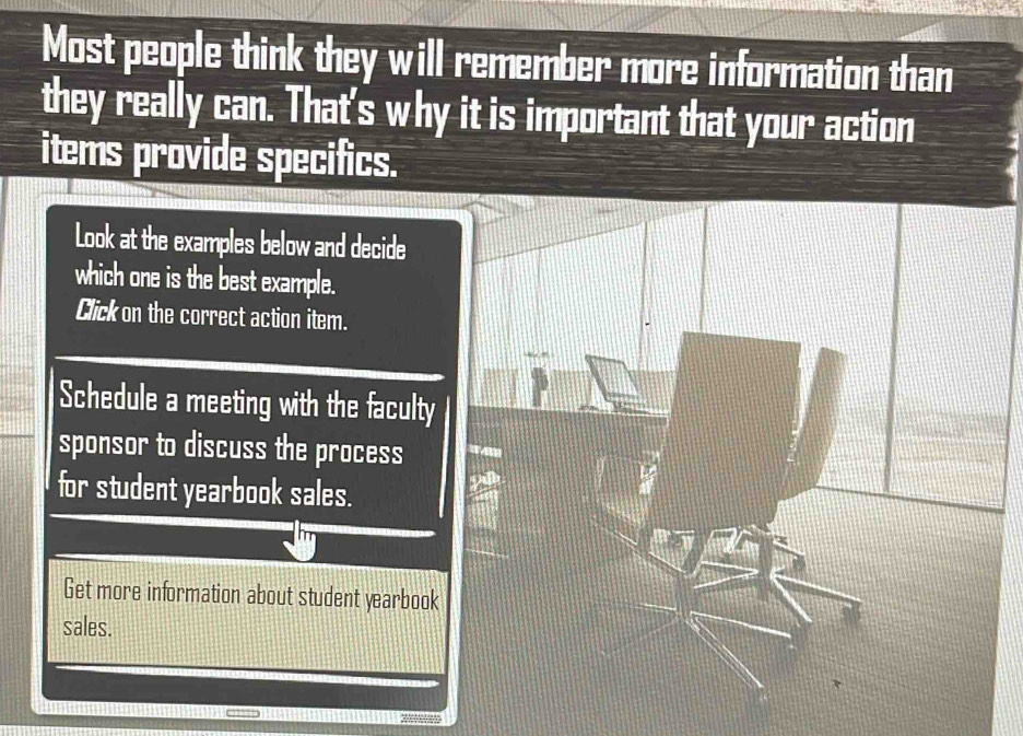 Most people think they will remember more information than 
they really can. That's why it is important that your action 
items provide specifics. 
Look at the examples below and decide 
which one is the best example. 
Click on the correct action item. 
Schedule a meeting with the faculty 
sponsor to discuss the process 
for student yearbook sales. 
Get more information about student yearbook 
sales.