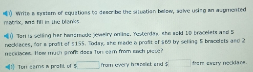 Write a system of equations to describe the situation below, solve using an augmented 
matrix, and fill in the blanks. 
Tori is selling her handmade jewelry online. Yesterday, she sold 10 bracelets and 5
necklaces, for a profit of $155. Today, she made a profit of $69 by selling 5 bracelets and 2
necklaces. How much profit does Tori earn from each piece? 
Tori earns a profit of □ from every bracelet and $□ from every necklace.