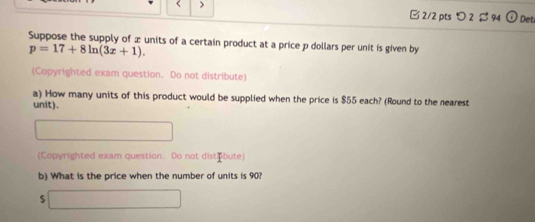 < > 
□ 2/2 pts つ 2 $ 94 G Det 
Suppose the supply of x units of a certain product at a price p dollars per unit is given by
p=17+8ln (3x+1). 
(Copyrighted exam question. Do not distribute) 
a) How many units of this product would be supplied when the price is $55 each? (Round to the nearest 
unit). 
(Copyrighted exam question. Do not distrbute) 
b) What is the price when the number of units is 90?
$