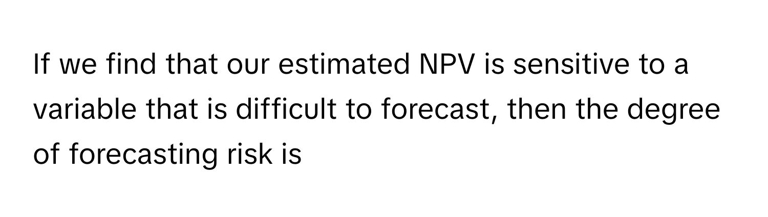 If we find that our estimated NPV is sensitive to a variable that is difficult to forecast, then the degree of forecasting risk is