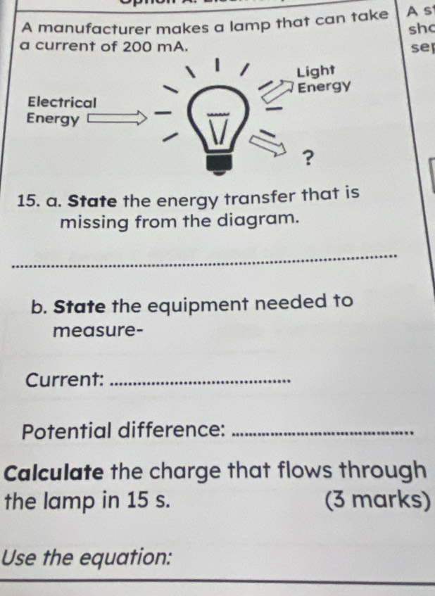 A manufacturer makes a lamp that can take A s 
sh 
a current of 200 mA. se 
Light 
Energy 
Electrical 
Energy 
? 
15. a. State the energy transfer that is 
missing from the diagram. 
_ 
b. State the equipment needed to 
measure- 
Current:_ 
Potential difference:_ 
Calculate the charge that flows through 
the lamp in 15 s. (3 marks) 
Use the equation: