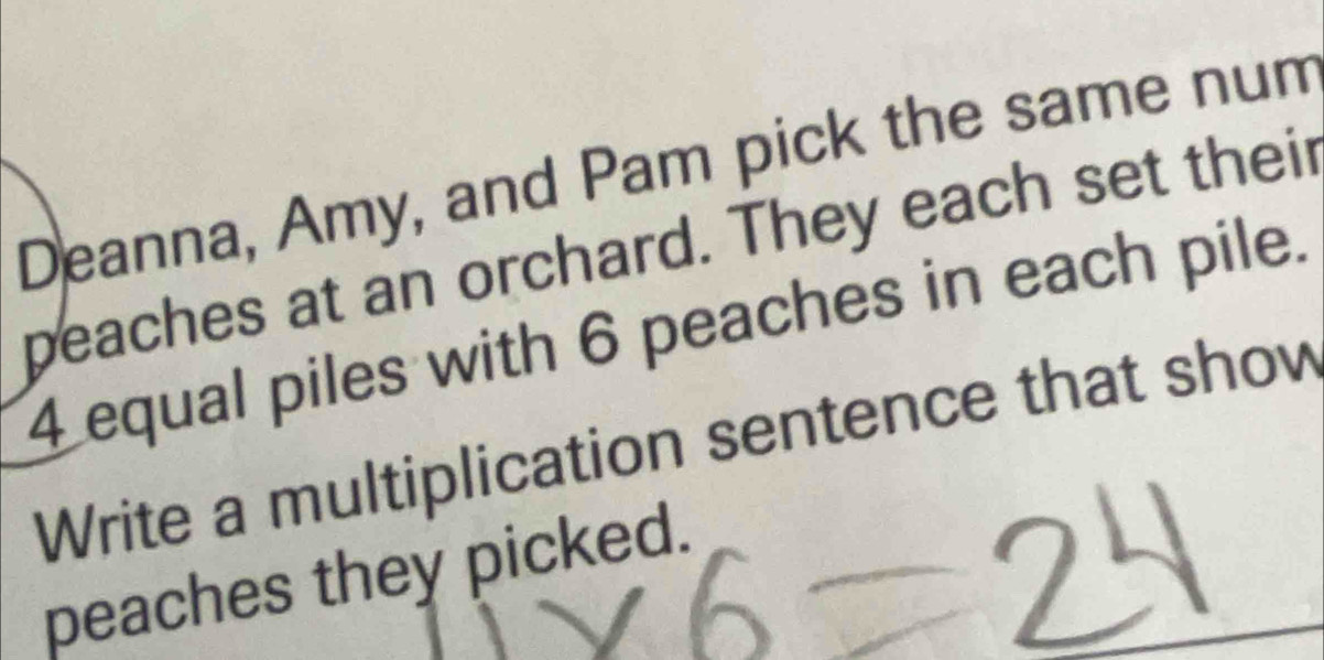 Deanna, Amy, and Pam pick the same num 
peaches at an orchard. They each set their
4 equal piles with 6 peaches in each pile. 
Write a multiplication sentence that show 
peaches they picked.