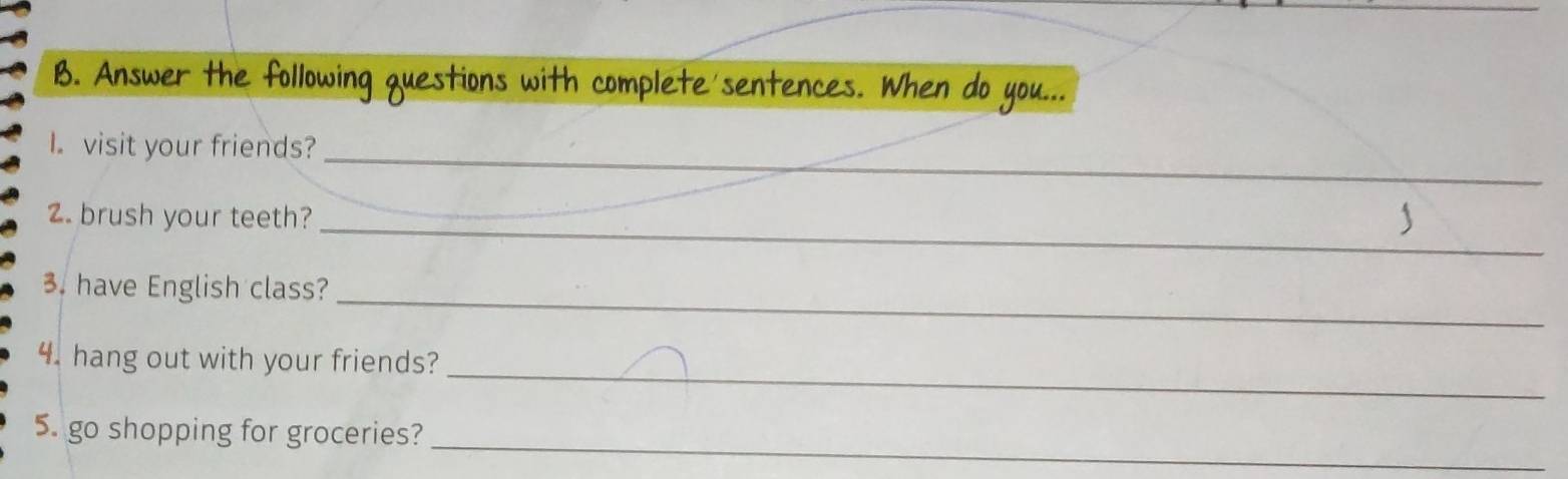 Answer the following questions with complete'sentences. When do you... 
I.visit your friends?_ 
2. brush your teeth?_ 
_ 
3. have English class? 
_ 
4. hang out with your friends? 
_ 
5. go shopping for groceries?