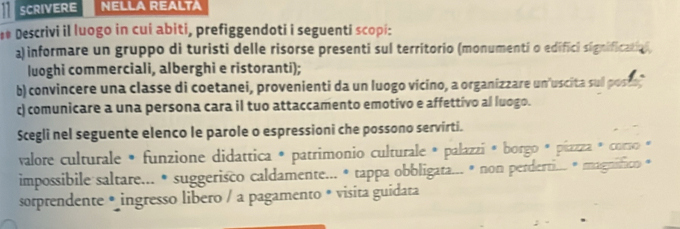 SCRIVERE NELLA REALTA 
** Descrivi il luogo in cuí abiti, prefiggendoti i seguenti scopi: 
a) informare un gruppo di turisti delle risorse presenti sul territorio (monumenti o edifici significatiol 
luoghi commerciali, alberghi e ristoranti); 
b) convincere una classe di coetanei, provenienti da un luogo vicino, a organizzare un uscita sul poste 
c) comunicare a una persona cara il tuo attaccamento emotivo e affettivo al luogo. 
Scegli nel seguente elenco le parole o espressioni che possono servirti. 
valore culturale • funzione didattica * patrimonio culturale * palazzí * borgo * píazza * corso * 
impossibile saltare... • suggerisco caldamente... • tappa obbligata... • non perderti... # magnifico « 
sorprendente • ingresso libero / a pagamento * visita guidata