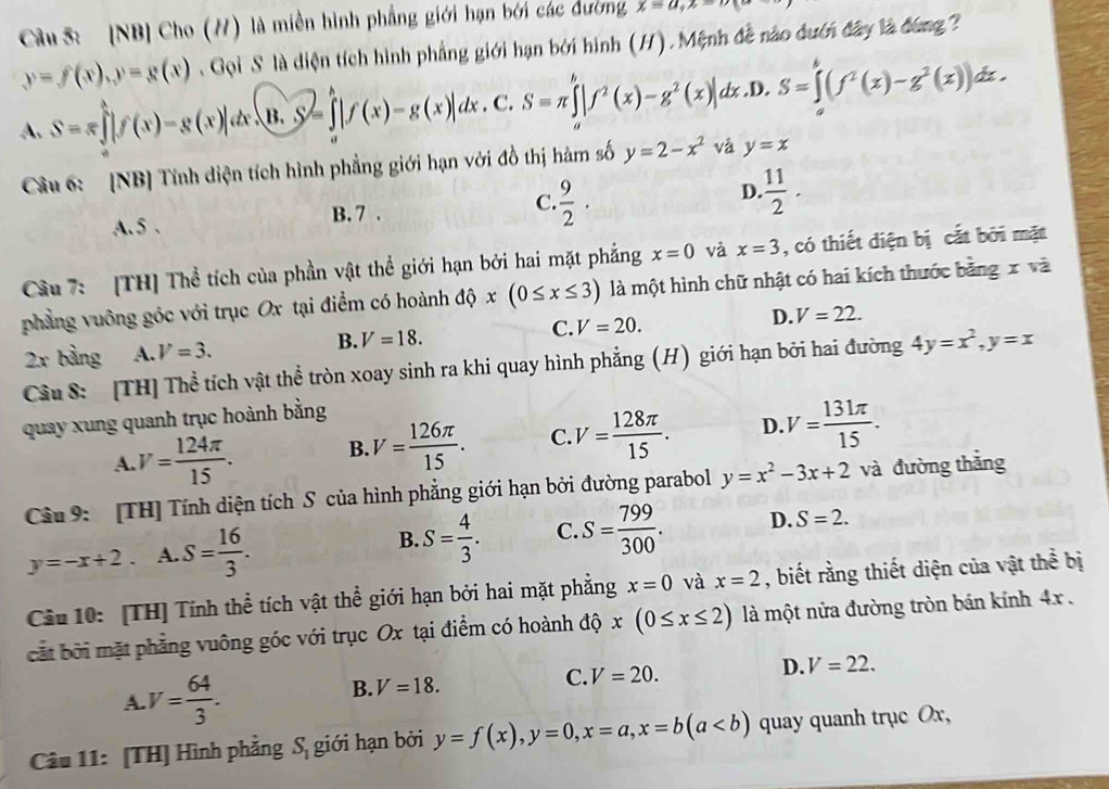 [NB] Cho (/) là miền hình phẳng giới hạn bởi các đường x=a,x=
y=f(x),y=g(x) Gọi S là diện tích hình phẳng giới hạn bởi hình (H). Mệnh đề nào đướn đây là đóng ?
A. S=π ∈tlimits [f(x)-g(x)]dx· (B.S)=∈tlimits _a|f(x)f(x)-g(x)]dx. C. S=π ∈tlimits |f^2(x)-g^2(x)|dx. D S=∈tlimits _a^(b(f^2)(x)-g^2(x))dx.
Câu 6: [NB] Tính diện tích hình phẳng giới hạn với đồ thị hàm số y=2-x^2 và y=x
A. 5 . B. 7 . C.  9/2 · D.  11/2 .
Câu 7: [TH] Thể tích của phần vật thể giới hạn bởi hai mặt phẳng x=0 và x=3 , có thiết diện bị cắt bởi mặt
phẳng vuông góc với trục Ox tại điểm có hoành độ x(0≤ x≤ 3) là một hình chữ nhật có hai kích thước bằng x và
2x bàng A. V=3. B. V=18. C. V=20. D. V=22.
Câu S: [TH] Thể tích vật thể tròn xoay sinh ra khi quay hình phẳng (H) giới hạn bởi hai đường 4y=x^2,y=x
quay xung quanh trục hoành bằng
A. V= 124π /15 . B. V= 126π /15 . C V= 128π /15 . D. V= 131π /15 .
Câu 9: [TH] Tính diện tích S của hình phẳng giới hạn bởi đường parabol y=x^2-3x+2 và đường thǎng
y=-x+2. A. S= 16/3 . B. S= 4/3 . C. S= 799/300 . D. S=2.
Câu 10: [TH] Tính thể tích vật thể giới hạn bởi hai mặt phẳng x=0 và x=2 , biết rằng thiết diện của vật thể bị
cắt bởi mặt phẳng vuông góc với trục Ox tại điểm có hoành độ x(0≤ x≤ 2) là một nửa đường tròn bán kính 4x .
A V= 64/3 .
B. V=18.
C. V=20. D. V=22.
Câu 11: [TH] Hình phẳng S_1 giới hạn bởi y=f(x),y=0,x=a,x=b(a quay quanh trục Ox,