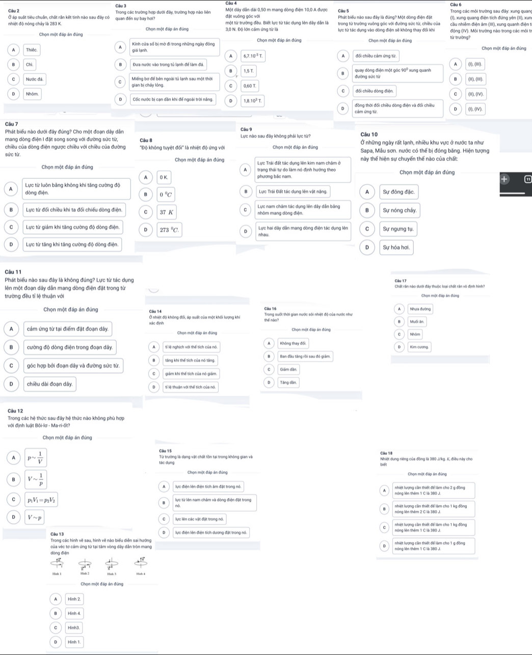 Trong các trường hợp dưới đây, trường hợp nào liên Một dây dân dài 0,50 m mang dòng điện 10,0 A được  Trong các môi trường sau đây: xung quan
Ở áp suất tiêu chuân, chất rắn kết tinh nào sau đây có quan đến sự bay hơi? đặt vuộng góc với Phát biểu nào sau đây là đúng? Một dòng điện đặt (I), xung quang điện tích đứng yên (II), xun
nhiệt độ nóng chảy là 283 K. Chọn một đáp án đúng 3,0 N. Độ lớn cảm ứng từ là một từ trường đều. Biết lực từ tác dụng lên dây dân là
Chọn một đáp án đùng lực từ tác dụng vào dòng điện sẽ không thay đổi khi động (IV). Môi trường nào trong các môi tr
Kính cửa số bị mờ đi trong những ngày đông Chọn một đáp án đứng
Chọn một đáp án đúng từ trường?
Thiếc giá lạnh
Chọn một đấp án đúng
A 6,7.10^(-3)T (1), (II1).
Chỉ Dưa nước vào trong tủ lạnh để làm đá xung quanh
1,5 T quay dòng điện một góc 90
Miếng bơ để bên ngoài tủ lạnh sau một thời (iI), (II)
gian bị cháy lóng đối chiều dòng điện.
(I), (IV)
Cốc nước bị cạn dân khi đế ngoài trời nắng D
đồng thời đối chiều dòng điện và đối chiều (I), (IV)
cảm ứng từ
Câu 7
Phát biểu nào dưới đây đúng? Cho một đoạn dây dân Câu 9
Câu 10
mang dòng điện I đặt song song với đường sức từ, Câu B  Lực nào sau đây không phải lực từ? Ở những ngày rất lạnh, nhiều khu vực ở nước ta như
chiều của dòng điện ngược chiều với chiều của đường "Độ không tuyệt đối" là nhiệt độ ứng với Chọn một đáp án đúng  Sapa, Mẫu sơn. nước có thế bị đóng băng. Hiện tượng
sức từ. Chọn một đáp án đúng Lực Trái đất tác dụng lên kim nam châm ở này thế hiện sự chuyển thế nào của chất:
Chọn một đáp án đúng trạng thái tự do làm nó định hướng theo Chọn một đáp án đúng
A phương bắc nam.
a
Lực từ luôn bằng không khi tăng cường độ Sự đông đặc
A dòng điện.
B o °C  Lực Trái Đất tác dụng lên vật nặng A
B Lực từ đối chiều khi ta đối chiếu dòng điện. C 37 K Lực nam châm tác dụng lên dây dẫn bằng B Sự nóng chảy.
。 Lực từ giám khi tăng cường độ dòng điện. 273°C Lực hai dây dẫn mang dòng điện tác dụng lên C Sự ngưng tụ.
nhau.
D Lực từ tăng khi tăng cường độ dòng điện Sự hóa hơi.
D
Câu 11
Phát biểu nào sau đây là không đúng? Lực từ tác dụng Câu 17
lên một đoạn dây dân mang dòng điện đặt trong từ Chọn một đáp án đúng
trường đều tỉ lệ thuận với
Câu 16 Nhưa đường
Chọn một đáp án đúng Câu 14 the nào?  Trong suốt thời gian nước sới nhiệt độ của nước như
Ở nhiệt độ không đối, áp suất của một khối lượng khi
xác định Muối ăn
A cảm ứng từ tại điểm đặt đoạn dây. Chọn một đáp án đứng Chọn một đáp án đủng Nhóm
C
cường độ dòng điện trong đoạn dây. tỉ lệ nghịch với thể tích của nó Không thay đổi
Kim cương
tăng khi thế tích của nó tăng.
C góc hợp bởi đoạn dây và đường sức từ. Giám dần
giám khi thế tích của nó giám
D chiều dài đoạn dây.
Tăng dân
Trong các hệ thức sau đây hệ thức nào không phù hợp
với định luật Bôi-lơ - Ma-ri-ốt
Chọn một đáp án đủng
Câu 15 Câu 18
A psim  1/V  Từ trường là đạng vật chất tồn tại trong không gian và Nhiệt dung riêng của đồng là 380 J/kg. K, điều này cho
tác dụng
Vsim  1/p 
Chọn một đáp án đứng Chọn một đáp án đứng
lực điện lên điện tích âm đặt trong nó nhiệt lượng cần thiết để làm cho 2 g đồng
nóng lên thêm 1 C là 380 J.
C p_1V_1=p_2V_2 lực từ lên nam châm và dòng điện đặt trong
nóng lên thêm 2 C là 3:80 J.
D Vsim p
lực lên các vật đặt trong nó.
nhiệt lượng cần thiết để làm cho 1 kg đồng
Câu 13
Trong các hình vẽ sau, hình vẽ nào biểu diễn sai hướng
của véc tơ cảm ứng từ tại tâm vòng dây dân tròn mang nhiệt lượng cần thiết để làm cho 1 g đồng
dòng điện nóng lên thêm 1 C là 380 J.
Chọn một đáp án đúng
Hình 2
Hình 4
Hinh3
Hinh 1