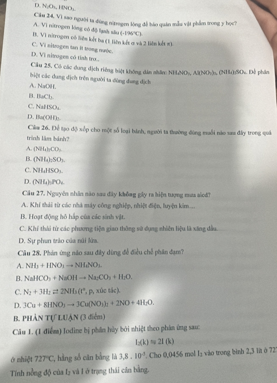 D. N_2O_3,HNO_3.
Câu 24, Vì sao người ta đùng niữrogen lòng để bảo quản mẫu vật phẩm trong y học?
A. Vì nitrogen lóng có độ lạnh sâu (-196°C).
B. Vì nitrogen có liên kết ba (1 liên kết σ và 2 liên kết π).
C. Vì nitrogen tan ít trong nước.
D. Vì nitrogen có tính trơ..
Câu 25, Có các dung dịch riêng biệt không dân nhãn: NH₄NO₃, Al(NO_3) , (NI (4)_2 SO4. Để phân
biệt các dung dịch trên người ta dùng dung dịch
A. NaOH.
B. BaCl_2
C. NaHSO_4.
D. Ba(OH)_2
Câu 26. Để tạo độ xốp cho một số loại bánh, người ta thưởng dùng muối nào sau đãy trong quá
trình làm bảnh?
A. (NH_4)_2CO_3.
B. (NH_4)_2SO_3.
C. NH_4HSO_3.
D. (NH_4)_3PO_4.
Câu 27. Nguyên nhân nào sau đây không gây ra hiện tượng mưa aicd?
A. Khí thải từ các nhà máy công nghiệp, nhiệt điện, luyện kim..
B. Hoạt động hô hấp của các sinh vật.
C. Khí thải từ các phương tiện giao thông sử dụng nhiên liệu là xăng dầu.
D. Sự phun trào của núi lửa.
Câu 28. Phản ứng nào sau đây dùng đề điều chế phân đạm?
A. NH_3+HNO_3to NH_4NO_3.
B. NaHCO_3+NaOHto Na_2CO_3+H_2O.
C. N_2+3H_2leftharpoons 2NH_3(t° .p , xúc tác).
D. 3Cu+8HNO_3to 3Cu(NO_3)_2+2NO+4H_2O.
B. pHÀl NTULUAN (3 điểm)
Câu 1. (1 điểm) Iodine bị phần hủy bởi nhiệt theo phản ứng sau:
I_2(k)=2I(k)
ớ nhiệt 727°C 7, hằng số cân bằng là 3,8.10^(-5). Cho 0,0456 mol l_2 vào trong bình 2,3 lít ở 727
Tính nồng độ của I₂ và I ở trạng thái cân bằng.