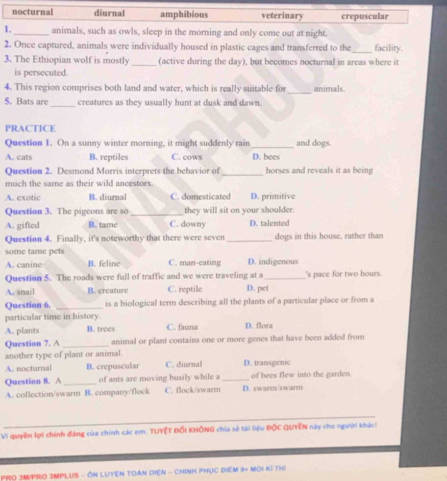 nocturnal diurnal amphibious veterinary crepuscular
1._ animals, such as owls, sleep in the morning and only come out at night.
2. Once captured, animals were individually housed in plastic cages and transferred to the_ facility.
3. The Ethiopian wolf is mostly _(active during the day), but becomes nocturnal in areas where it
is persecuted.
4. This region comprises both land and water, which is really suitable for _animals.
5. Bats are_ creatures as they usually hunt at dusk and dawn.
PRACTICE
Question 1. On a sunny winter morning, it might suddenly rain _and dogs.
A. cats B. reptiles C. cows D. bees
Question 2. Desmond Morris interprets the behavior of_ horses and reveals it as being
much the same as their wild ancestors.
A. exotic B. diurnal C. domesticated D. primitive
Question 3. The pigeons are so _they will sit on your shoulder.
A. gifted B. tame C. downy D. talented
Question 4. Finally, it's noteworthy that there were seven _dogs in this house, rather than
some tame pets
A. canine B. feline C. man-cating D. indigenous
Question 5. The roads were full of traffic and we were traveling at a _'s pace for two hours.
A. snail B. creature C. reptile D. pet
Question 6. _is a biological term describing all the plants of a particular place or from a
particular time in history.
A. plants B. trees C. fauna D. flora
Question 7. A _animal or plant contains one or more genes that have been added from
another type of plant or animal.
A. nocturnal B. crepuscular C. diurnal D. transgenic
Question 8. A _of ants are moving busily while a _of bees flew into the garden.
A. collection/swarm B. company/flock C. flock/swarm D. swarm/swarm
_
Vì quyền lợi chính đáng của chính các em. TUYÊT ĐỐI KHÔNG chia sẻ tài liệu ĐộC QUYÊN này cho người khác!
PRO 3M/PRO 3MPLUS - ÔN LUYEN TOẢN DIệN - CHINH PHụC ĐIểM 9+ Mọi KÍ tHị