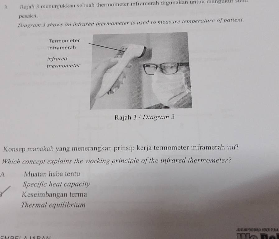 Rajah 3 menunjukkan sebuah thermometer inframerah digunakan untuk menguku? sunu
pesakit.
Diagram 3 shows an infrared thermometer is used to measure temperature of patient.
Rajah 3 / Diagram 3
Konsep manakah yang menerangkan prinsip kerja termometer inframerah itu?
Which concept explains the working principle of the infrared thermometer?
A Muatan haba tentu
Specific heat capacity
Keseimbangan terma
Thermal equilibrium
T a