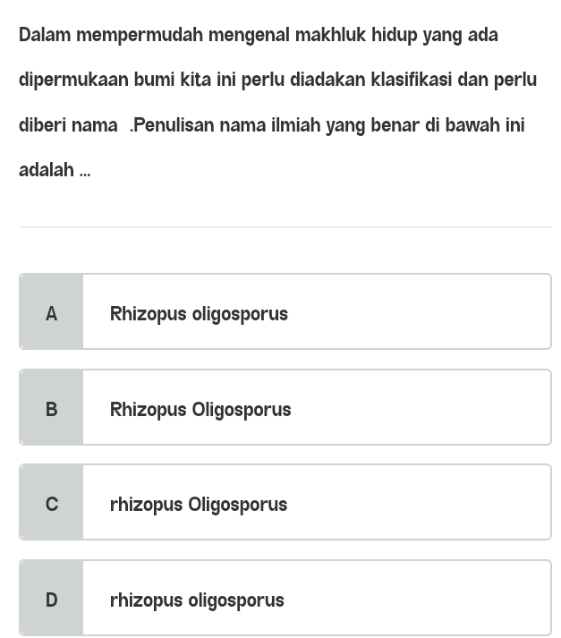 Dalam mempermudah mengenal makhluk hidup yang ada
dipermukaan bumi kita ini perlu diadakan klasifikasi dan perlu
diberi nama .Penulisan nama ilmiah yang benar di bawah ini
adalah ...
A Rhizopus oligosporus
B Rhizopus Oligosporus
C rhizopus Oligosporus
D rhizopus oligosporus