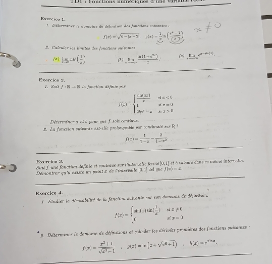 TD1  : Fonctions numériques d'uné varn
Exercice 1.
1. Déterminer le domaine de définition des fonctions suivantes :
f(x)=sqrt(6-|x-2|);g(x)= 1/x ln ( (e^x-1)/(2) )
2. Calculer les limites des fonctions suivantes
(a) limlimits _xto 0xE( 1/x ) (b) limlimits _nto +∈fty  (ln (1+e^(2x)))/x = (c) limlimits _xto +∈fty e^(x-sin (x)).
Exercice 2.
1. Sott f:Rto R la fonction définie par
f(x)=beginarrayl  sin (ax)/x six<0 1six=0 2bc^x-xsix>0endarray.
Déterminer a et b pour que f soit continue.
2. La fonction suivante est-elle prolongeable par continuité sur R?
_
f(x)= 1/1-x - 2/1-x^2 .
_
Exercice 3.
Soit f une fonction définie et continue sur l'intervalle fermé [0,1] et à valeurs dans ce même intervalle.
_
Démontrer qu'il existe un point x de l'intervalle [0,1] tel que f(x)=z.
Exercice 4.
1. Étudier la dérivabilité de la fonction suivante sur son domaine de définition.
f(x)=beginarrayl sin (x)sin ( 1/x )six!= 0 0six=0endarray.
* 2. Déterminer le domaine de définitions et calculer les dérivées premières des fonctions suivantes ;
f(x)= (x^2+1)/sqrt(x^3-1) ,g(x)=ln (x+sqrt(x^2+1)),h(x)=e^(xln x).
_