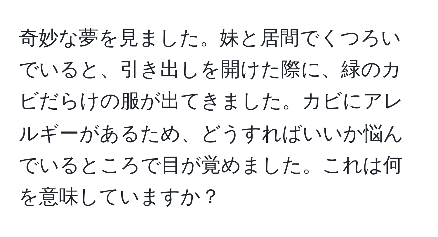 奇妙な夢を見ました。妹と居間でくつろいでいると、引き出しを開けた際に、緑のカビだらけの服が出てきました。カビにアレルギーがあるため、どうすればいいか悩んでいるところで目が覚めました。これは何を意味していますか？