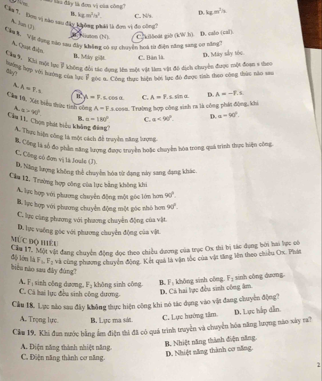 DN/m l0 sau đây là đơn vị của công?
B. kg.m^2/s^2.
C. N/s.
D. kg.m^2/s.
Câu 7. Đơn vị nào sau đây không phải là đơn vị đo công?
A. Jun (J)
B. Niuton (N). Cy kilôoát giờ (kW.h). D. calo (cal).
Câu 8. Vật dụng nào sau đây không có sự chuyện hoá từ điện năng sang cơ năng?
A. Quạt điện.
B. Máy giặt. C. Bàn là.
D. Máy sấy tóc.
Câu 9.  Khi một lực vector F không đổi tác dụng lên một vật làm vật đó dịch chuyển được một đoạn s theo
hướng hợp với hướng của lực vector F góc α. Công thực hiện bởi lực đó được tính theo công thức nào sau
đây?
A. A=F.s.
B. A=F. s. cos α. C. A=F.s..sinα D. A=-F.s.
Câu 10. Xét biểu thức tính công A=F.s.cosα. Trường hợp công sinh ra là công phát động, khi
A. alpha >90^0.
B. alpha =180° C. alpha <90^0.
D. alpha =90°.
Câu 11. Chọn phát biểu không đúng?
A. Thực hiện công là một cách đề truyền năng lượng,
B. Công là số đo phần năng lượng được truyền hoặc chuyển hóa trong quá trình thực hiện công.
C. Công có đơn vị là Joule (J).
D. Năng lượng không thể chuyển hóa từ dạng này sang dạng khác.
Câu 12. Trường hợp công của lực bằng không khi
A. lực hợp với phương chuyển động một góc lớn hơn 90^0.
B. lực hợp với phương chuyển động một góc nhỏ hơn 90^0.
C. lực cùng phương với phương chuyển động của vật.
D. lực vuông góc với phương chuyển động của vật.
MỨc độ Hiều
Câu 17. Một vật đang chuyển động dọc theo chiều dương của trục Ox thi bị tác dụng bởi hai lực có
độ lớn là F_1,F_2 và cùng phương chuyển động. Kết quả là vận tốc của vật tăng lên theo chiều Ox. Phát
biểu nào sau đây đúng?
A. F_1 sinh công dương, F_2 không sinh công. B. F_1 không sinh công. F_2 sinh công dương.
C. Cả hai lực đều sinh công dương.
D. Cả hai lực đều sinh công âm.
Câu 18. Lực nào sau đây không thực hiện công khi nó tác dụng vào vật đang chuyển động?
A. Trọng lực. B. Lực ma sát. C. Lực hướng tâm. D. Lực hấp dẫn.
Câu 19. Khi đun nước bằng ấm điện thì đã có quá trình truyền và chuyển hóa năng lượng nào xảy ra?
A. Điện năng thành nhiệt năng.
B. Nhiệt năng thành điện năng.
C. Điện năng thành cơ năng.
D. Nhiệt năng thành cơ năng.
2