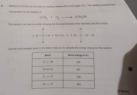 Methanol (CH_3OH) can be made by reacting methane (CH₄) and oxygen (O_2). The reaction is exothermic.
The equation for the reaction is:
2CH_4+O_2to 2CH_3OH
The equation can also be written showing the structural formulae of the reactants and the product.
Use the bond energies given in the table to help you to calculate the energy change for this reaction.
[3 Marks]